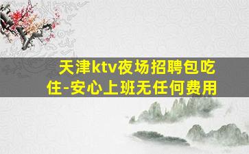 天津ktv夜场招聘包吃住-安心上班无任何费用